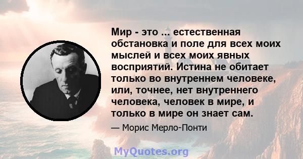 Мир - это ... естественная обстановка и поле для всех моих мыслей и всех моих явных восприятий. Истина не обитает только во внутреннем человеке, или, точнее, нет внутреннего человека, человек в мире, и только в мире он