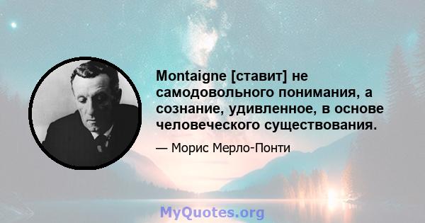 Montaigne [ставит] не самодовольного понимания, а сознание, удивленное, в основе человеческого существования.