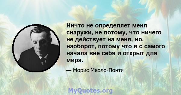 Ничто не определяет меня снаружи, не потому, что ничего не действует на меня, но, наоборот, потому что я с самого начала вне себя и открыт для мира.