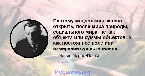 Поэтому мы должны заново открыть, после мира природы, социального мира, не как объекта или суммы объектов, а как постоянное поле или измерение существования.