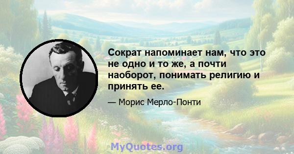 Сократ напоминает нам, что это не одно и то же, а почти наоборот, понимать религию и принять ее.