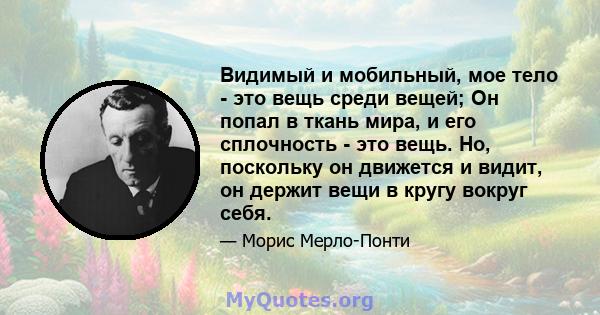 Видимый и мобильный, мое тело - это вещь среди вещей; Он попал в ткань мира, и его сплочность - это вещь. Но, поскольку он движется и видит, он держит вещи в кругу вокруг себя.