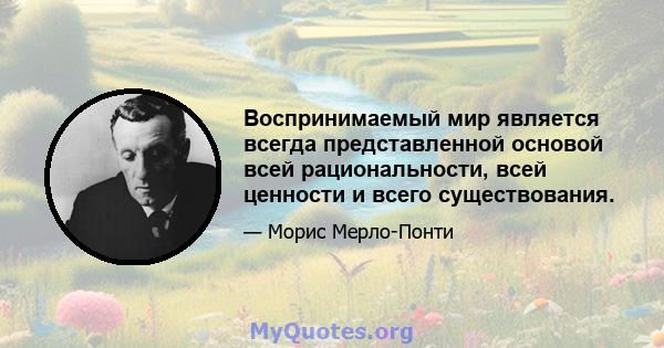 Воспринимаемый мир является всегда представленной основой всей рациональности, всей ценности и всего существования.