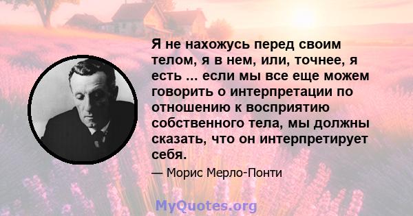 Я не нахожусь перед своим телом, я в нем, или, точнее, я есть ... если мы все еще можем говорить о интерпретации по отношению к восприятию собственного тела, мы должны сказать, что он интерпретирует себя.