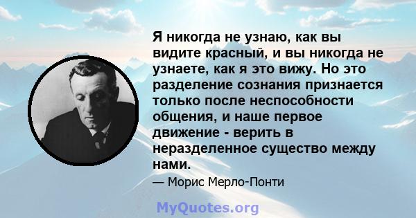 Я никогда не узнаю, как вы видите красный, и вы никогда не узнаете, как я это вижу. Но это разделение сознания признается только после неспособности общения, и наше первое движение - верить в неразделенное существо