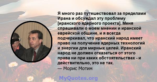 Я много раз путешествовал за пределами Ирана и обсуждал эту проблему [иранского ядерного проекта]. Меня спрашивали о моем мнении и иранской еврейской общине, и я всегда подчеркивал, что иранский народ имеет право на