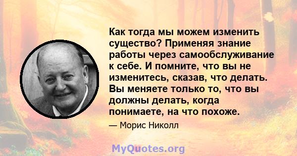 Как тогда мы можем изменить существо? Применяя знание работы через самообслуживание к себе. И помните, что вы не изменитесь, сказав, что делать. Вы меняете только то, что вы должны делать, когда понимаете, на что похоже.