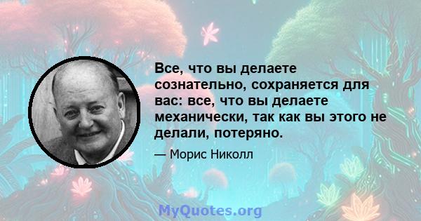 Все, что вы делаете сознательно, сохраняется для вас: все, что вы делаете механически, так как вы этого не делали, потеряно.