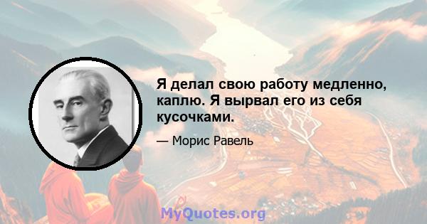 Я делал свою работу медленно, каплю. Я вырвал его из себя кусочками.