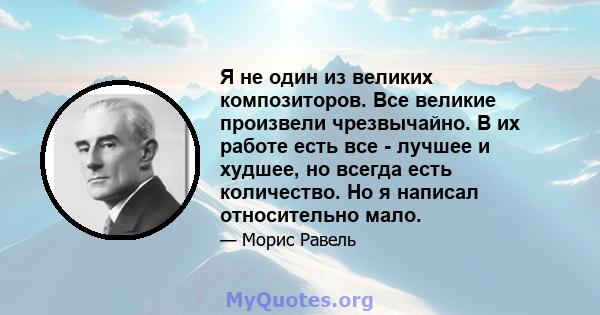 Я не один из великих композиторов. Все великие произвели чрезвычайно. В их работе есть все - лучшее и худшее, но всегда есть количество. Но я написал относительно мало.