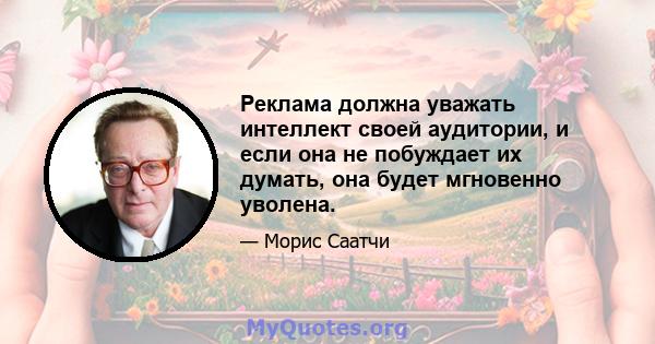 Реклама должна уважать интеллект своей аудитории, и если она не побуждает их думать, она будет мгновенно уволена.