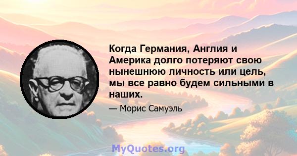 Когда Германия, Англия и Америка долго потеряют свою нынешнюю личность или цель, мы все равно будем сильными в наших.