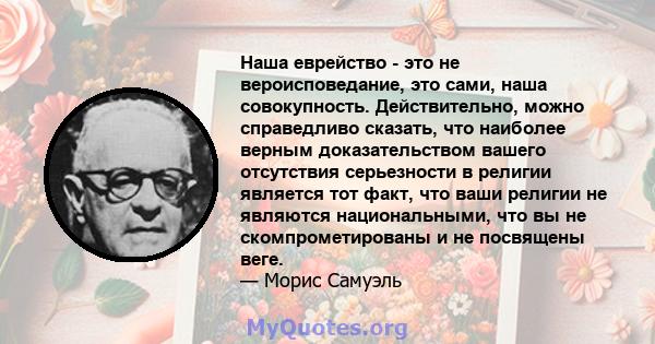 Наша еврейство - это не вероисповедание, это сами, наша совокупность. Действительно, можно справедливо сказать, что наиболее верным доказательством вашего отсутствия серьезности в религии является тот факт, что ваши