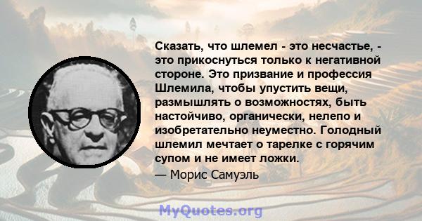 Сказать, что шлемел - это несчастье, - это прикоснуться только к негативной стороне. Это призвание и профессия Шлемила, чтобы упустить вещи, размышлять о возможностях, быть настойчиво, органически, нелепо и