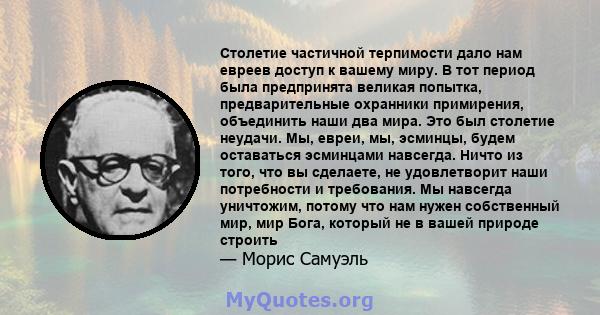 Столетие частичной терпимости дало нам евреев доступ к вашему миру. В тот период была предпринята великая попытка, предварительные охранники примирения, объединить наши два мира. Это был столетие неудачи. Мы, евреи, мы, 