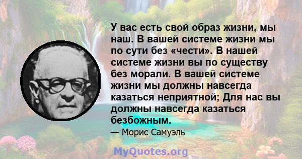 У вас есть свой образ жизни, мы наш. В вашей системе жизни мы по сути без «чести». В нашей системе жизни вы по существу без морали. В вашей системе жизни мы должны навсегда казаться неприятной; Для нас вы должны