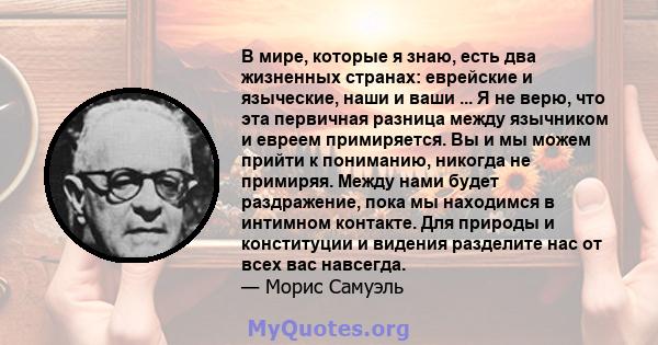 В мире, которые я знаю, есть два жизненных странах: еврейские и языческие, наши и ваши ... Я не верю, что эта первичная разница между язычником и евреем примиряется. Вы и мы можем прийти к пониманию, никогда не