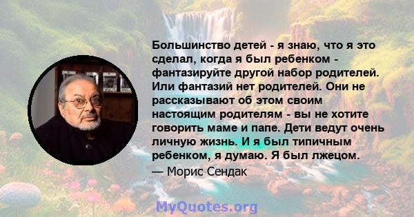 Большинство детей - я знаю, что я это сделал, когда я был ребенком - фантазируйте другой набор родителей. Или фантазий нет родителей. Они не рассказывают об этом своим настоящим родителям - вы не хотите говорить маме и