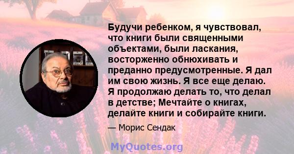 Будучи ребенком, я чувствовал, что книги были священными объектами, были ласкания, восторженно обнюхивать и преданно предусмотренные. Я дал им свою жизнь. Я все еще делаю. Я продолжаю делать то, что делал в детстве;