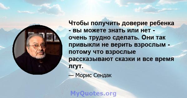 Чтобы получить доверие ребенка - вы можете знать или нет - очень трудно сделать. Они так привыкли не верить взрослым - потому что взрослые рассказывают сказки и все время лгут.