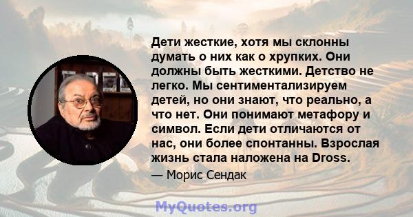 Дети жесткие, хотя мы склонны думать о них как о хрупких. Они должны быть жесткими. Детство не легко. Мы сентиментализируем детей, но они знают, что реально, а что нет. Они понимают метафору и символ. Если дети