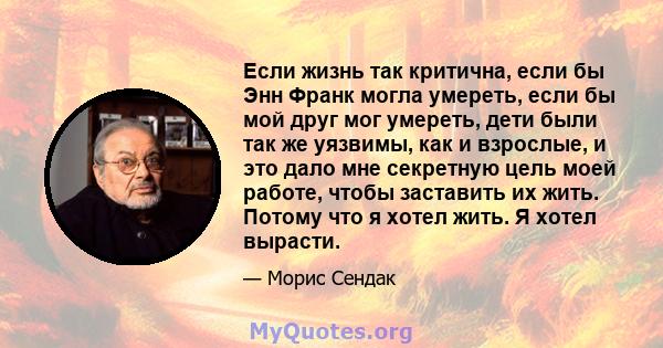 Если жизнь так критична, если бы Энн Франк могла умереть, если бы мой друг мог умереть, дети были так же уязвимы, как и взрослые, и это дало мне секретную цель моей работе, чтобы заставить их жить. Потому что я хотел