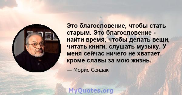 Это благословение, чтобы стать старым. Это благословение - найти время, чтобы делать вещи, читать книги, слушать музыку. У меня сейчас ничего не хватает, кроме славы за мою жизнь.