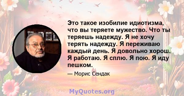 Это такое изобилие идиотизма, что вы теряете мужество. Что ты теряешь надежду. Я не хочу терять надежду. Я переживаю каждый день. Я довольно хорош. Я работаю. Я сплю. Я пою. Я иду пешком.