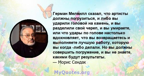 Герман Мелвилл сказал, что артисты должны погрузиться, и либо вы ударили головой на камень, и вы разделили свой череп, и вы умираете, или что удары по голове настолько вдохновляет, что вы возвращаетесь и выполняете