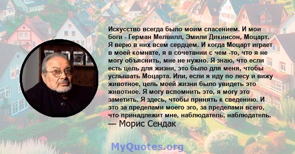 Искусство всегда было моим спасением. И мои боги - Герман Мелвилл, Эмили Дикинсон, Моцарт. Я верю в них всем сердцем. И когда Моцарт играет в моей комнате, я в сочетании с чем -то, что я не могу объяснить, мне не нужно. 