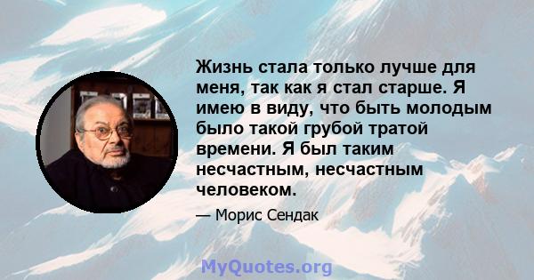 Жизнь стала только лучше для меня, так как я стал старше. Я имею в виду, что быть молодым было такой грубой тратой времени. Я был таким несчастным, несчастным человеком.