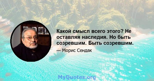 Какой смысл всего этого? Не оставляя наследия. Но быть созревшим. Быть созревшим.