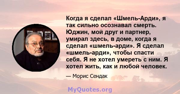 Когда я сделал «Шмель-Арди», я так сильно осознавал смерть. Юджин, мой друг и партнер, умирал здесь, в доме, когда я сделал «шмель-арди». Я сделал «шмель-арди», чтобы спасти себя. Я не хотел умереть с ним. Я хотел жить, 