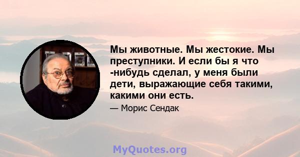 Мы животные. Мы жестокие. Мы преступники. И если бы я что -нибудь сделал, у меня были дети, выражающие себя такими, какими они есть.