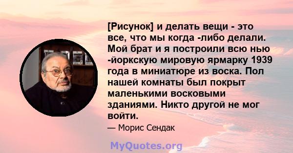 [Рисунок] и делать вещи - это все, что мы когда -либо делали. Мой брат и я построили всю нью -йоркскую мировую ярмарку 1939 года в миниатюре из воска. Пол нашей комнаты был покрыт маленькими восковыми зданиями. Никто