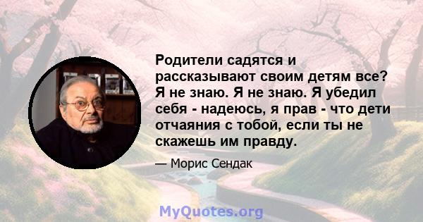 Родители садятся и рассказывают своим детям все? Я не знаю. Я не знаю. Я убедил себя - надеюсь, я прав - что дети отчаяния с тобой, если ты не скажешь им правду.