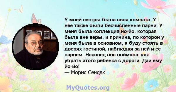 У моей сестры была своя комната. У нее также были бесчисленные парни. У меня была коллекция йо-йо, которая была вне веры, и причина, по которой у меня была в основном, я буду стоять в дверях гостиной, наблюдая за ней и