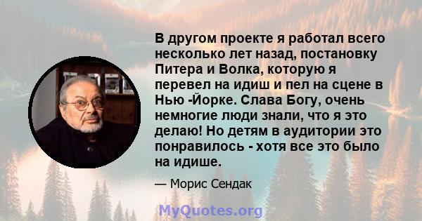 В другом проекте я работал всего несколько лет назад, постановку Питера и Волка, которую я перевел на идиш и пел на сцене в Нью -Йорке. Слава Богу, очень немногие люди знали, что я это делаю! Но детям в аудитории это