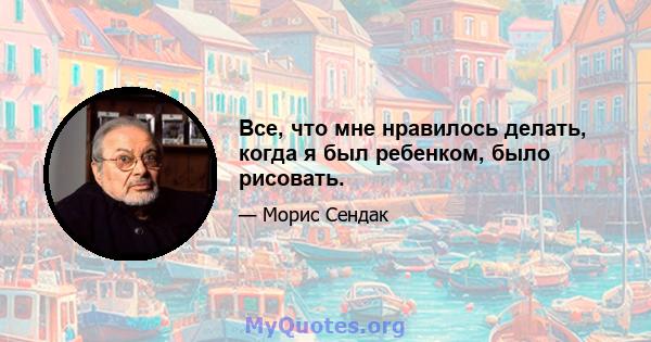 Все, что мне нравилось делать, когда я был ребенком, было рисовать.