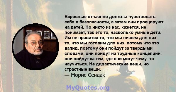 Взрослые отчаянно должны чувствовать себя в безопасности, а затем они проецируют на детей. Но никто из нас, кажется, не понимает, так это то, насколько умные дети. Им не нравится то, что мы пишем для них, то, что мы