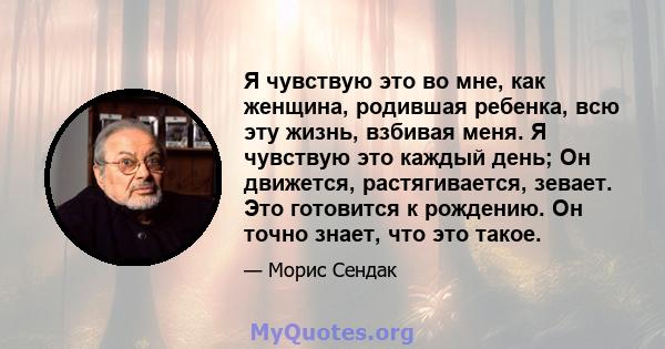 Я чувствую это во мне, как женщина, родившая ребенка, всю эту жизнь, взбивая меня. Я чувствую это каждый день; Он движется, растягивается, зевает. Это готовится к рождению. Он точно знает, что это такое.