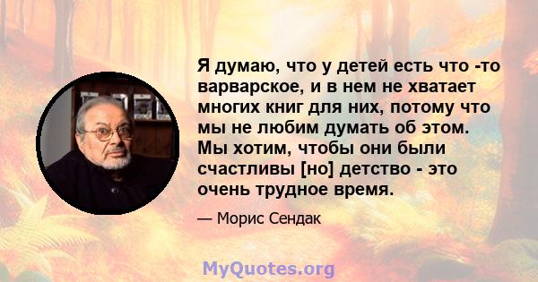 Я думаю, что у детей есть что -то варварское, и в нем не хватает многих книг для них, потому что мы не любим думать об этом. Мы хотим, чтобы они были счастливы [но] детство - это очень трудное время.