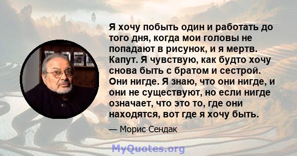 Я хочу побыть один и работать до того дня, когда мои головы не попадают в рисунок, и я мертв. Капут. Я чувствую, как будто хочу снова быть с братом и сестрой. Они нигде. Я знаю, что они нигде, и они не существуют, но