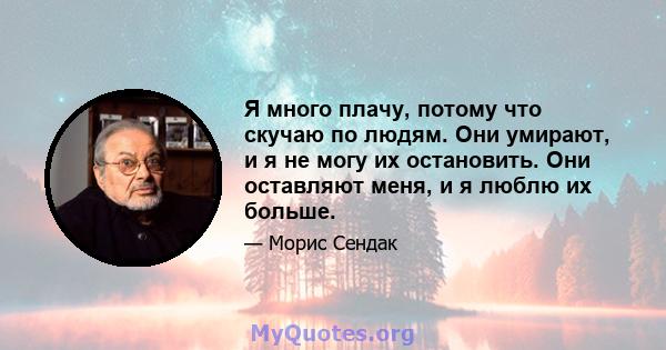 Я много плачу, потому что скучаю по людям. Они умирают, и я не могу их остановить. Они оставляют меня, и я люблю их больше.