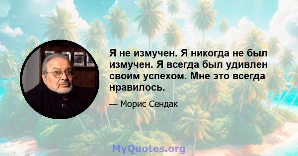 Я не измучен. Я никогда не был измучен. Я всегда был удивлен своим успехом. Мне это всегда нравилось.