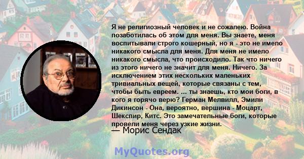 Я не религиозный человек и не сожалею. Война позаботилась об этом для меня. Вы знаете, меня воспитывали строго кошерный, но я - это не имело никакого смысла для меня. Для меня не имело никакого смысла, что происходило.