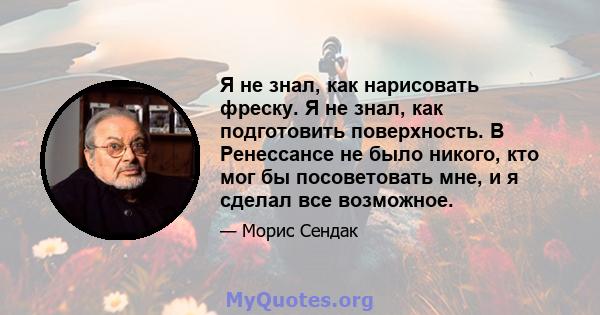 Я не знал, как нарисовать фреску. Я не знал, как подготовить поверхность. В Ренессансе не было никого, кто мог бы посоветовать мне, и я сделал все возможное.