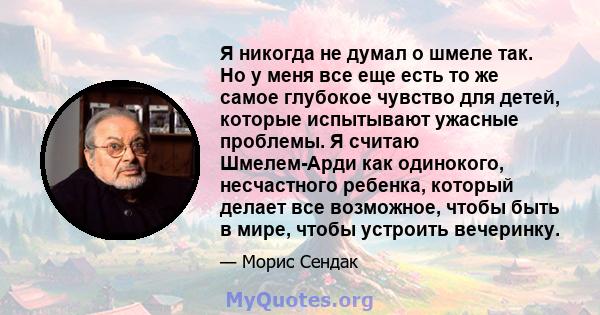 Я никогда не думал о шмеле так. Но у меня все еще есть то же самое глубокое чувство для детей, которые испытывают ужасные проблемы. Я считаю Шмелем-Арди как одинокого, несчастного ребенка, который делает все возможное,