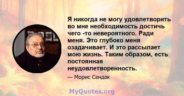 Я никогда не могу удовлетворить во мне необходимость достичь чего -то невероятного. Ради меня. Это глубоко меня озадачивает. И это рассылает мою жизнь. Таким образом, есть постоянная неудовлетворенность.