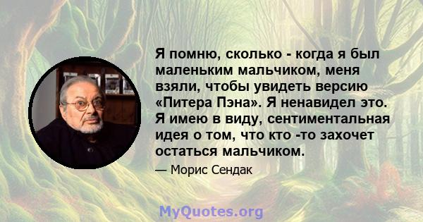 Я помню, сколько - когда я был маленьким мальчиком, меня взяли, чтобы увидеть версию «Питера Пэна». Я ненавидел это. Я имею в виду, сентиментальная идея о том, что кто -то захочет остаться мальчиком.